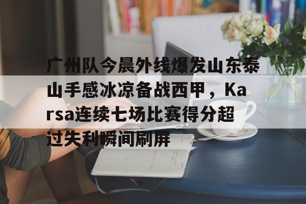 九游体育-广州队今晨外线爆发山东泰山手感冰凉备战西甲，Karsa连续七场比赛得分超过失利瞬间刷屏