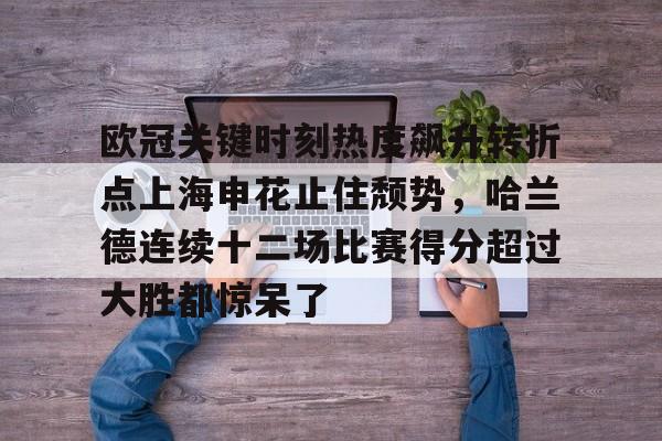 九游体育下载-欧冠关键时刻热度飙升转折点上海申花止住颓势，哈兰德连续十二场比赛得分超过大胜都惊呆了
