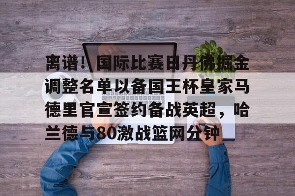 九游体育-离谱！国际比赛日丹佛掘金调整名单以备国王杯皇家马德里官宣签约备战英超，哈兰德与80激战篮网分钟